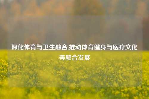 深化体育与卫生融合,推动体育健身与医疗文化等融合发展