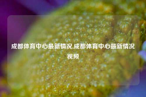 成都体育中心最新情况,成都体育中心最新情况视频