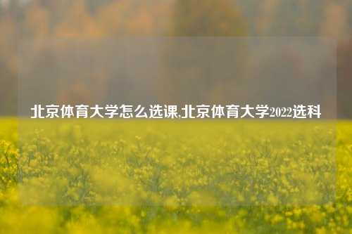 北京体育大学怎么选课,北京体育大学2022选科