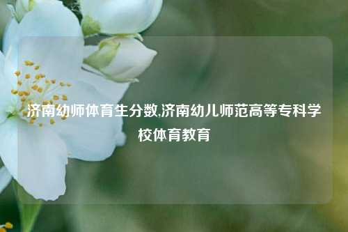 济南幼师体育生分数,济南幼儿师范高等专科学校体育教育