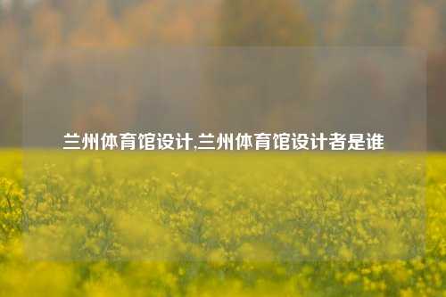 兰州体育馆设计,兰州体育馆设计者是谁