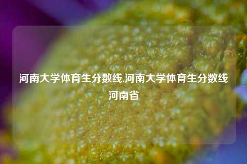 河南大学体育生分数线,河南大学体育生分数线河南省