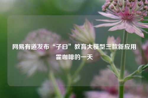 网易有道发布“子曰”教育大模型三款新应用霍咖啡的一天