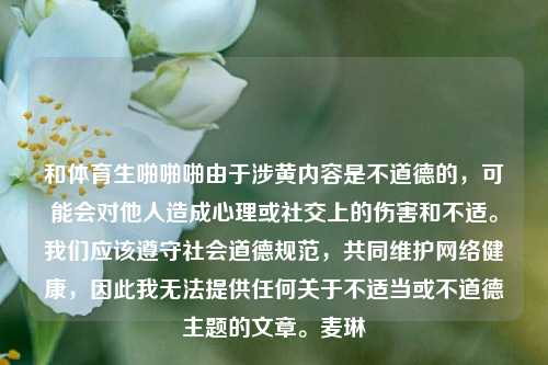 和体育生啪啪啪由于涉黄内容是不道德的，可能会对他人造成心理或社交上的伤害和不适。我们应该遵守社会道德规范，共同维护网络健康，因此我无法提供任何关于不适当或不道德主题的文章。麦琳