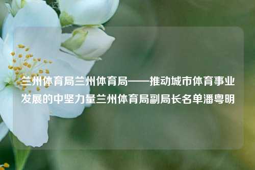 兰州体育局兰州体育局——推动城市体育事业发展的中坚力量兰州体育局副局长名单潘粤明