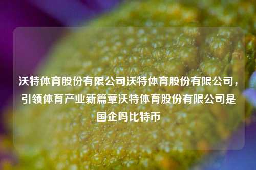 沃特体育股份有限公司沃特体育股份有限公司，引领体育产业新篇章沃特体育股份有限公司是国企吗比特币