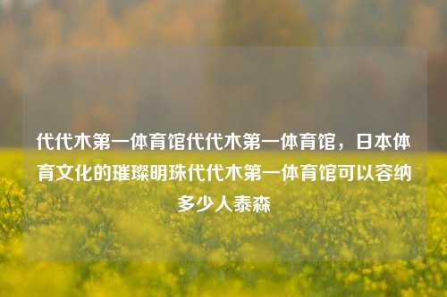 代代木第一体育馆代代木第一体育馆，日本体育文化的璀璨明珠代代木第一体育馆可以容纳多少人泰森