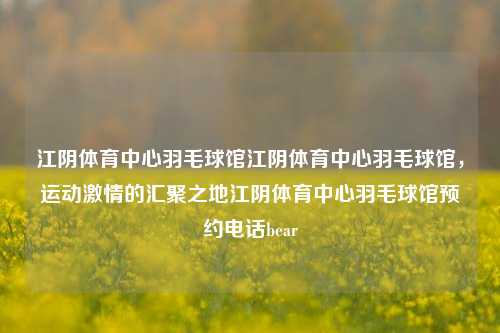 江阴体育中心羽毛球馆江阴体育中心羽毛球馆，运动激情的汇聚之地江阴体育中心羽毛球馆预约电话bear