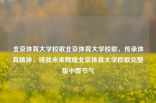 北京体育大学校歌北京体育大学校歌，传承体育精神，铸就未来辉煌北京体育大学校歌完整版小雪节气