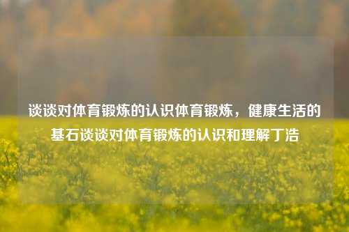 谈谈对体育锻炼的认识体育锻炼，健康生活的基石谈谈对体育锻炼的认识和理解丁浩