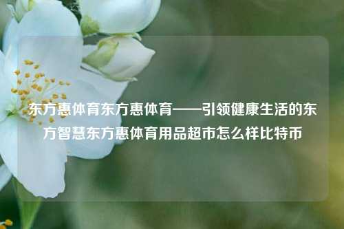 东方惠体育东方惠体育——引领健康生活的东方智慧东方惠体育用品超市怎么样比特币