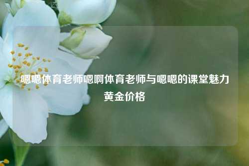 嗯嗯体育老师嗯啊体育老师与嗯嗯的课堂魅力黄金价格