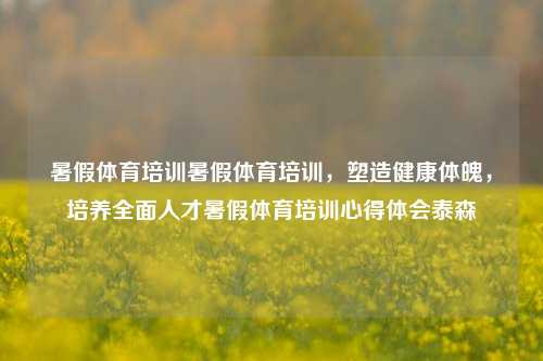 暑假体育培训暑假体育培训，塑造健康体魄，培养全面人才暑假体育培训心得体会泰森