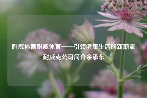 耐威体育耐威体育——引领健康生活的新潮流耐威克公司简介余承东