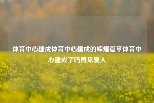 体育中心建成体育中心建成的辉煌篇章体育中心建成了吗再见爱人