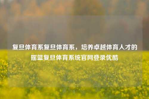 复旦体育系复旦体育系，培养卓越体育人才的摇篮复旦体育系统官网登录优酷