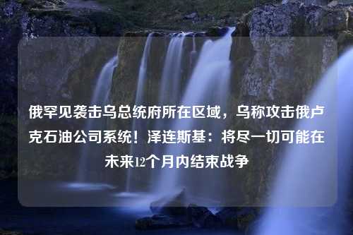 俄罕见袭击乌总统府所在区域，乌称攻击俄卢克石油公司系统！泽连斯基：将尽一切可能在未来12个月内结束战争