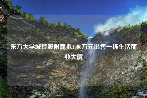 东方大学城控股附属拟1900万元出售一栋生活商业大厦