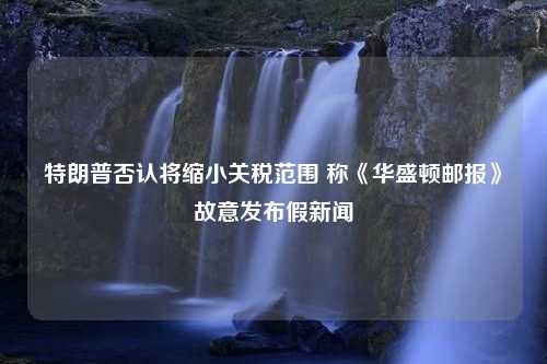 特朗普否认将缩小关税范围 称《华盛顿邮报》故意发布假新闻