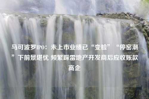 马可波罗IPO：未上市业绩已“变脸”“停窑潮”下前景堪忧 频繁踩雷地产开发商后应收账款高企