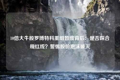 10倍大牛股罗博特科重组暂缓背后：是否踩合规红线？警惕股价泡沫破灭