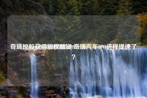 奇瑞控股获得股权融资 奇瑞汽车IPO进程提速了？