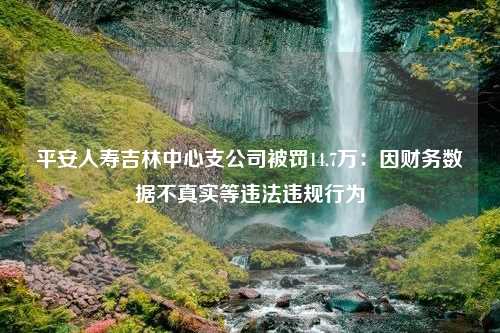 平安人寿吉林中心支公司被罚14.7万：因财务数据不真实等违法违规行为