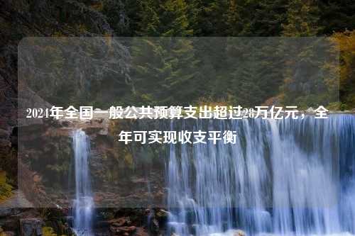 2024年全国一般公共预算支出超过28万亿元，全年可实现收支平衡